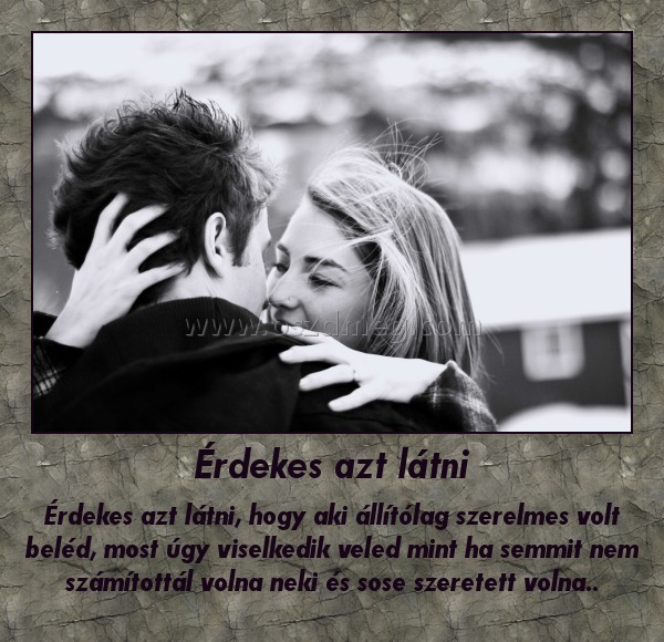 Érdekes azt látni
 
Érdekes azt látni, hogy aki állítólag szerelmes volt beléd, most úgy viselkedik veled mint ha semmit nem számítottál volna neki és sose szeretett volna..