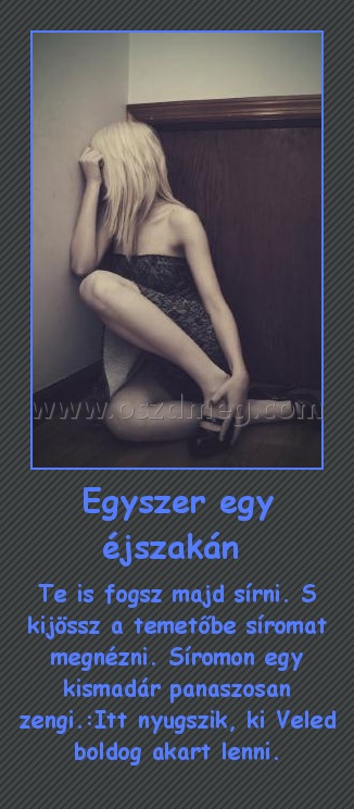 Egyszer egy éjszakán 
 
Te is fogsz majd sírni. S kijössz a temetőbe síromat megnézni. Síromon egy kismadár panaszosan zengi.:Itt nyugszik, ki Veled boldog akart lenni.
